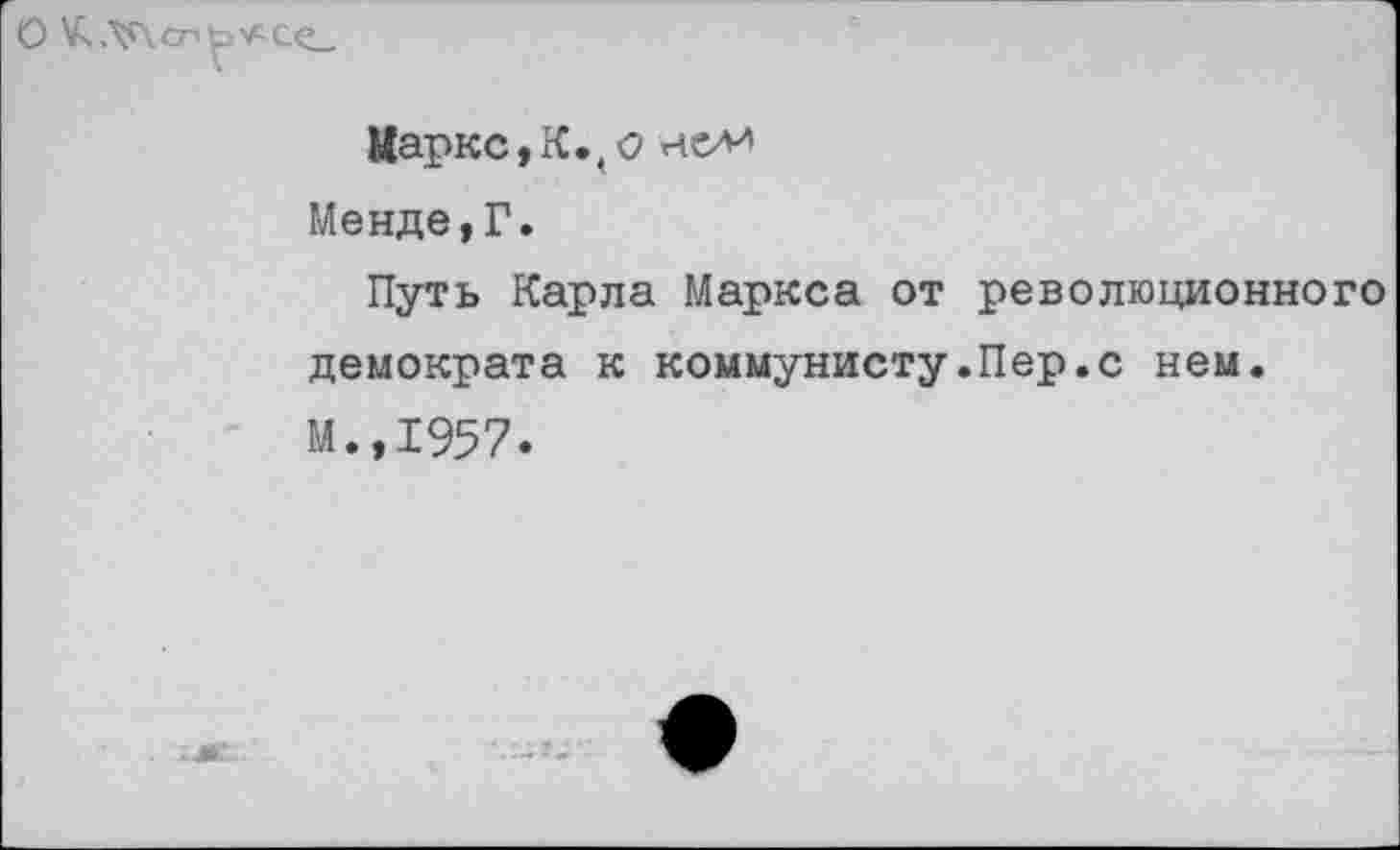 ﻿О К.\г\сп
Маркс,К.,о не/и Менде,Г.
Путь Карла Маркса от революционного демократа к коммунисту.Пер.с нем. М.,1957.